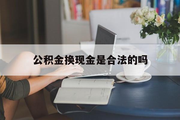最新公积金换现金是合法的吗方法分析(最方便真实的昭通公积金换现金是合法的吗怎么办方法)