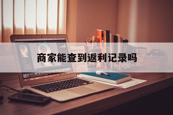 最新商家能查到返利记录吗方法分析(最方便真实的昭通店家知道用没用返利软件吗方法)
