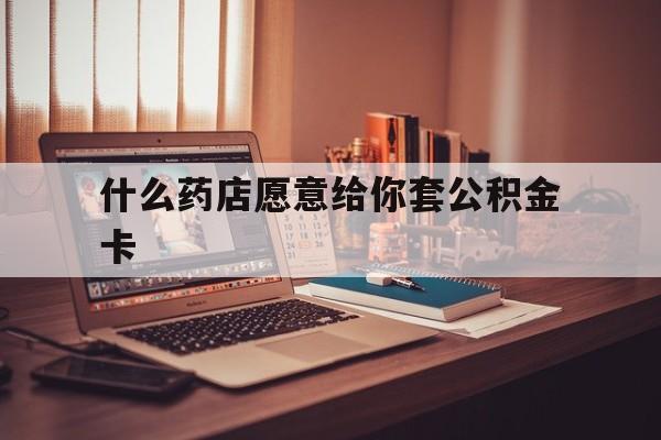 最新什么药店愿意给你套公积金卡方法分析(最方便真实的昭通什么药店愿意给你套公积金卡的钱方法)