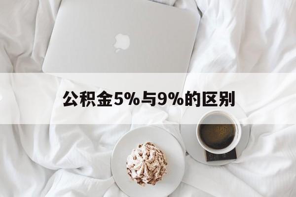 最新公积金5%与9%的区别方法分析(最方便真实的昭通公积金5%和12%有什么区别方法)